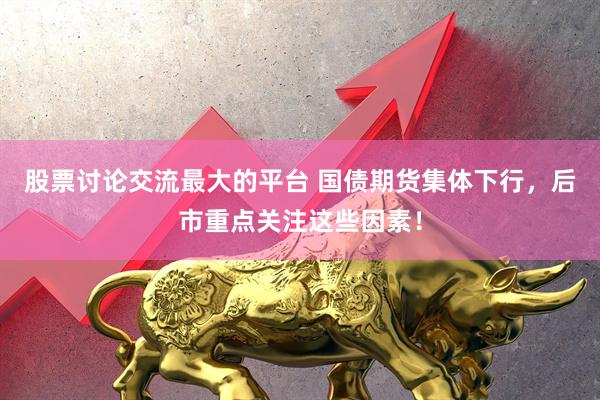 股票讨论交流最大的平台 国债期货集体下行，后市重点关注这些因素！