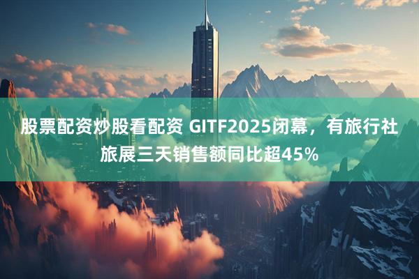 股票配资炒股看配资 GITF2025闭幕，有旅行社旅展三天销售额同比超45%