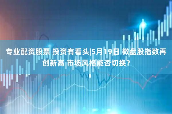 专业配资股票 投资有看头|5月19日 微盘股指数再创新高 市场风格能否切换?