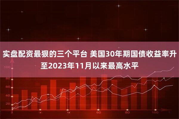 实盘配资最狠的三个平台 美国30年期国债收益率升至2023年11月以来最高水平
