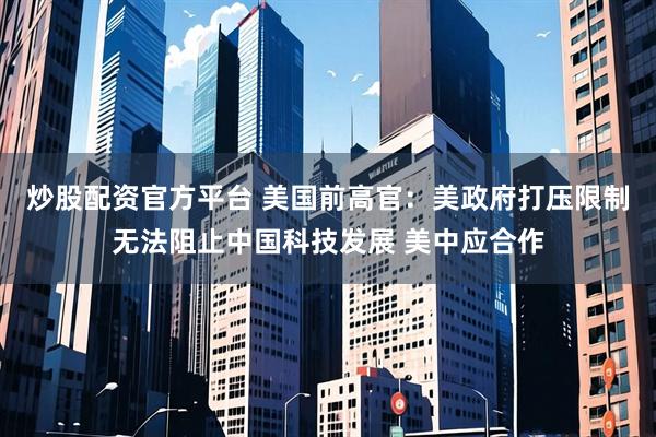 炒股配资官方平台 美国前高官：美政府打压限制无法阻止中国科技发展 美中应合作