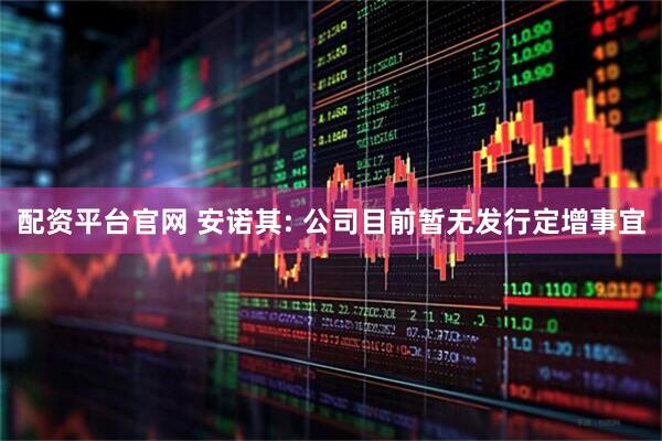 配资平台官网 安诺其: 公司目前暂无发行定增事宜