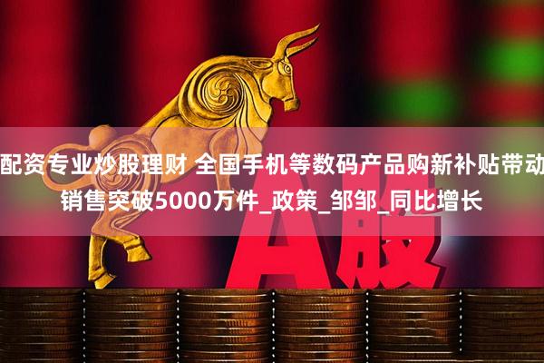 配资专业炒股理财 全国手机等数码产品购新补贴带动销售突破5000万件_政策_邹邹_同比增长