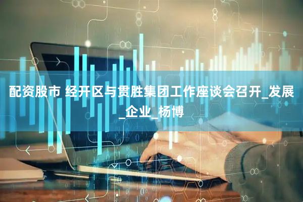 配资股市 经开区与贯胜集团工作座谈会召开_发展_企业_杨博