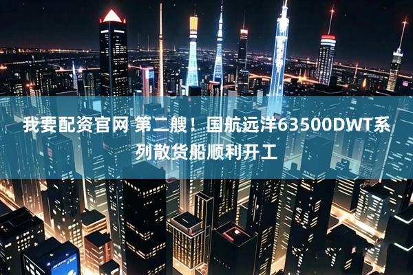 我要配资官网 第二艘！国航远洋63500DWT系列散货船顺利开工