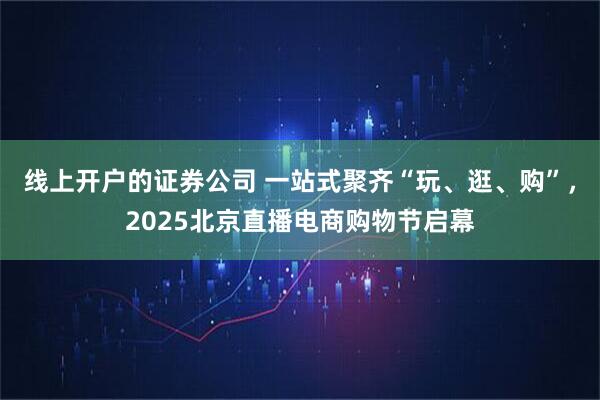 线上开户的证券公司 一站式聚齐“玩、逛、购”，2025北京直播电商购物节启幕