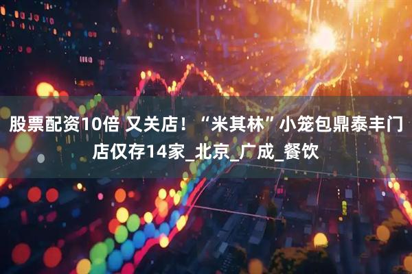 股票配资10倍 又关店！“米其林”小笼包鼎泰丰门店仅存14家_北京_广成_餐饮