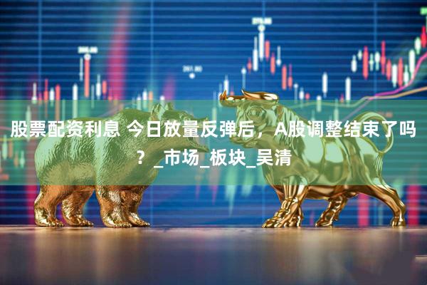 股票配资利息 今日放量反弹后，A股调整结束了吗？_市场_板块_吴清