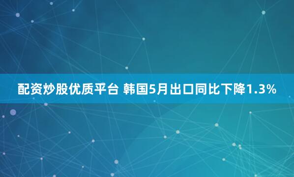 配资炒股优质平台 韩国5月出口同比下降1.3%