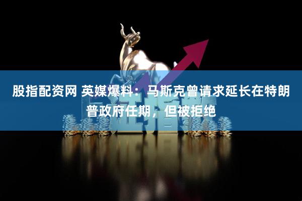 股指配资网 英媒爆料：马斯克曾请求延长在特朗普政府任期，但被拒绝