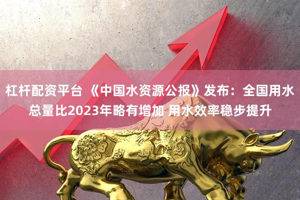 杠杆配资平台 《中国水资源公报》发布：全国用水总量比2023年略有增加 用水效率稳步提升