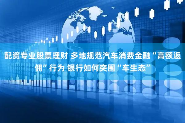 配资专业股票理财 多地规范汽车消费金融“高额返佣”行为 银行如何突围“车生态”