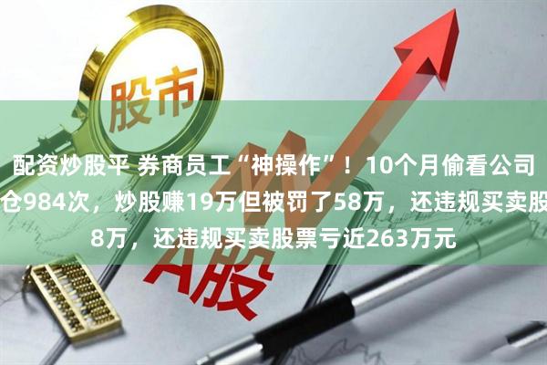 配资炒股平 券商员工“神操作”！10个月偷看公司自营账户股票持仓984次，炒股赚19万但被罚了58万，还违规买卖股票亏近263万元