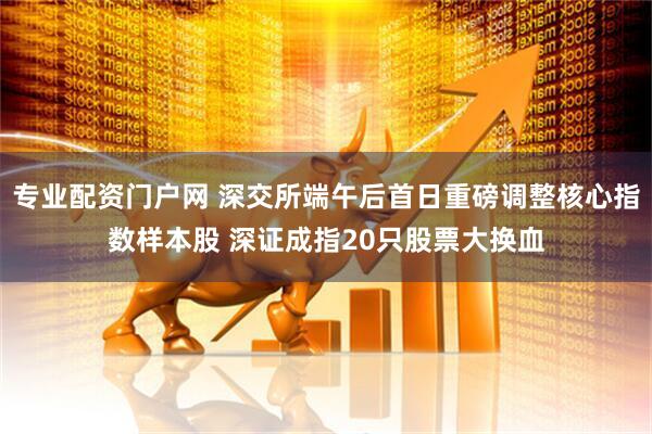 专业配资门户网 深交所端午后首日重磅调整核心指数样本股 深证成指20只股票大换血