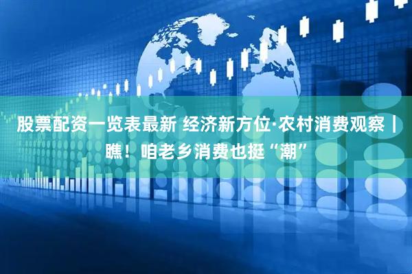 股票配资一览表最新 经济新方位·农村消费观察｜瞧！咱老乡消费也挺“潮”
