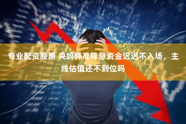 专业配资股票 央妈降准降息资金迟迟不入场，主线估值还不到位吗
