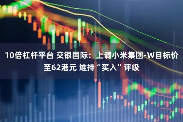 10倍杠杆平台 交银国际：上调小米集团-W目标价至62港元 维持“买入”评级