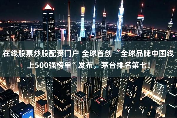 在线股票炒股配资门户 全球首创 “全球品牌中国线上500强榜单”发布，茅台排名第七！