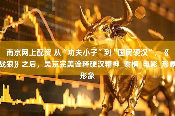 南京网上配资 从“功夫小子”到“国民硬汉”，《战狼》之后，吴京完美诠释硬汉精神_谢楠_电影_形象