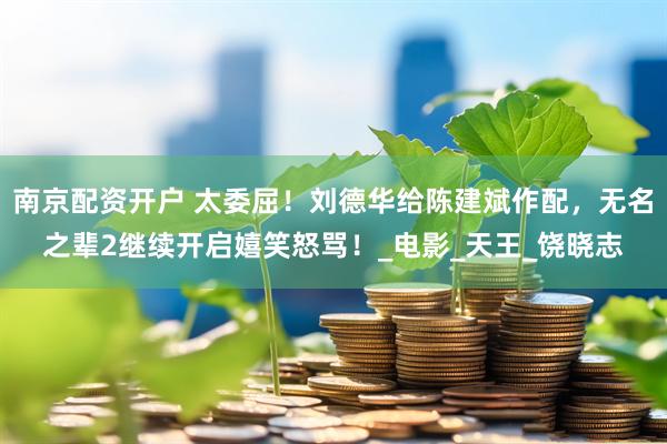 南京配资开户 太委屈！刘德华给陈建斌作配，无名之辈2继续开启嬉笑怒骂！_电影_天王_饶晓志