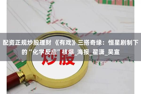 配资正规炒股理财 《有戏》三搭奇缘：恒星剧制下的“化学反应”核爆_海报_翟潇_吴宣