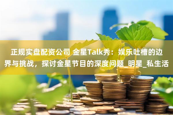 正规实盘配资公司 金星Talk秀：娱乐吐槽的边界与挑战，探讨金星节目的深度问题_明星_私生活