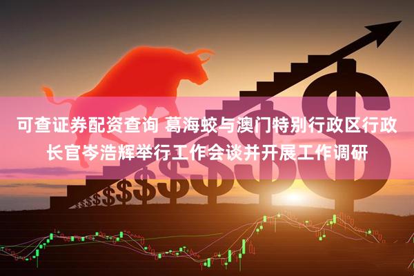 可查证券配资查询 葛海蛟与澳门特别行政区行政长官岑浩辉举行工作会谈并开展工作调研