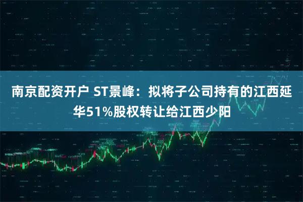 南京配资开户 ST景峰：拟将子公司持有的江西延华51%股权转让给江西少阳