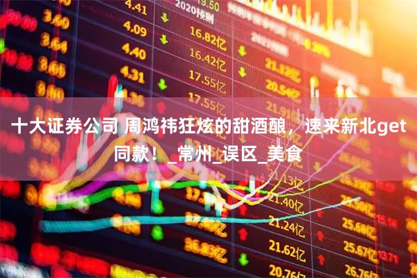十大证券公司 周鸿祎狂炫的甜酒酿，速来新北get同款！_常州_误区_美食