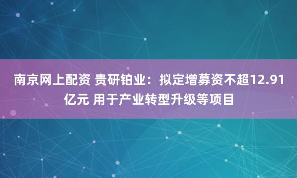 南京网上配资 贵研铂业：拟定增募资不超12.91亿元 用于产业转型升级等项目