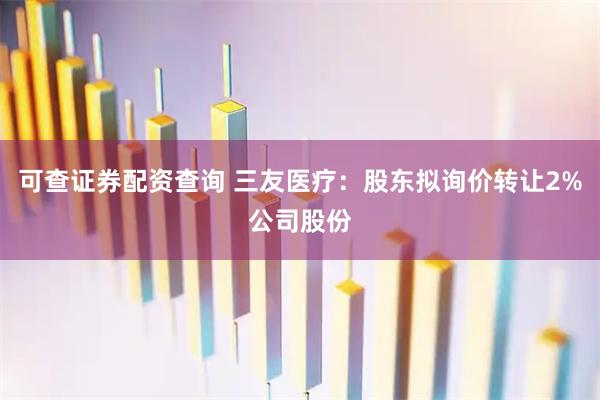 可查证券配资查询 三友医疗：股东拟询价转让2%公司股份