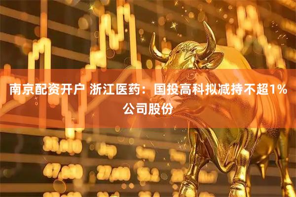 南京配资开户 浙江医药：国投高科拟减持不超1%公司股份