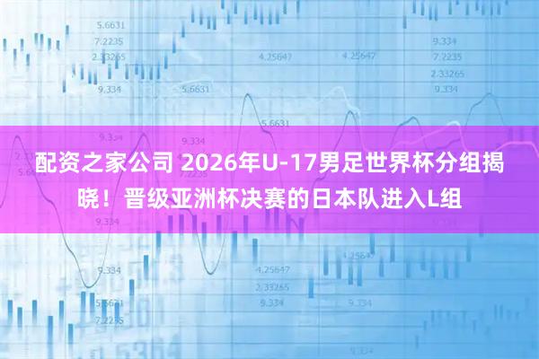 配资之家公司 2026年U-17男足世界杯分组揭晓！晋级亚洲杯决赛的日本队进入L组