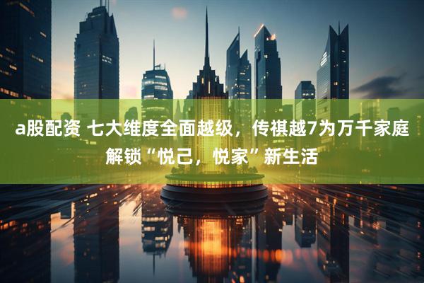a股配资 七大维度全面越级，传祺越7为万千家庭解锁“悦己，悦家”新生活