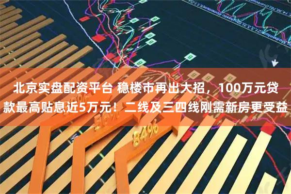 北京实盘配资平台 稳楼市再出大招，100万元贷款最高贴息近5万元！二线及三四线刚需新房更受益