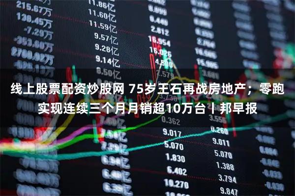 线上股票配资炒股网 75岁王石再战房地产；零跑实现连续三个月月销超10万台丨邦早报